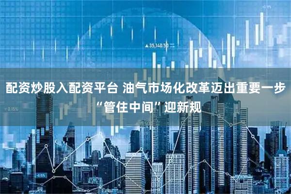 配资炒股入配资平台 油气市场化改革迈出重要一步 “管住中间”迎新规