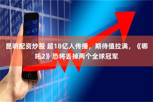 昆明配资炒股 超18亿人传播，期待值拉满，《哪吒2》恐将丢掉两个全球冠军