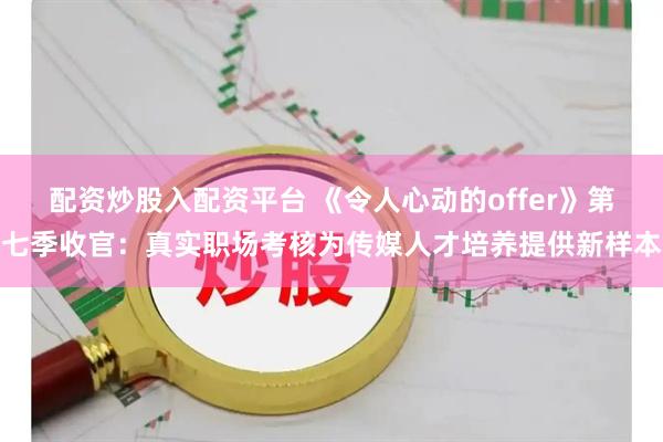 配资炒股入配资平台 《令人心动的offer》第七季收官:真实职场考核为传媒人才培养提供新样本