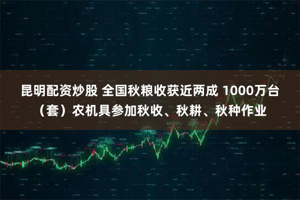 昆明配资炒股 全国秋粮收获近两成 1000万台(套)农机具参加秋收、秋耕、秋种作业