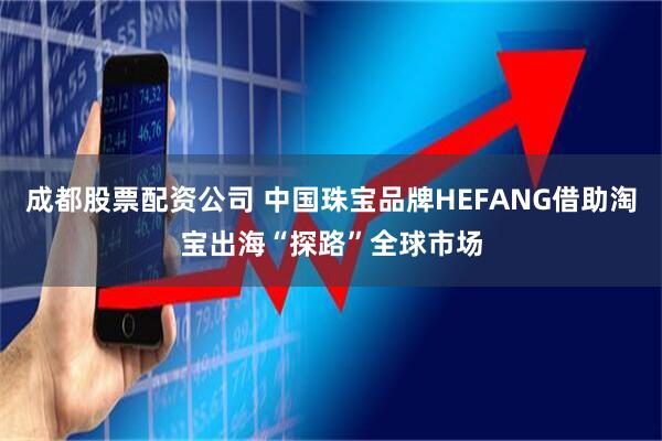 成都股票配资公司 中国珠宝品牌HEFANG借助淘宝出海“探路”全球市场