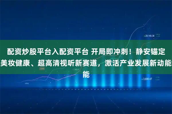 配资炒股平台入配资平台 开局即冲刺！静安锚定美妆健康、超高清视听新赛道，激活产业发展新动能