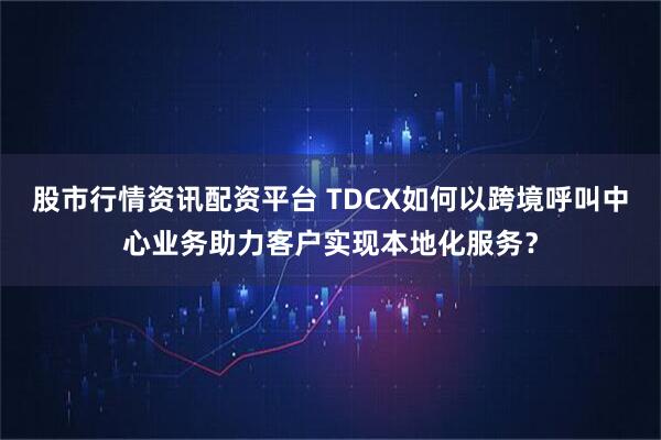 股市行情资讯配资平台 TDCX如何以跨境呼叫中心业务助力客户实现本地化服务？