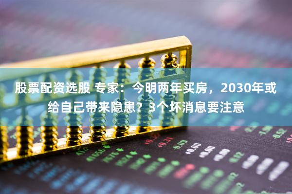股票配资选股 专家:今明两年买房,2030年或给自己带来隐患?3个坏消息要注意