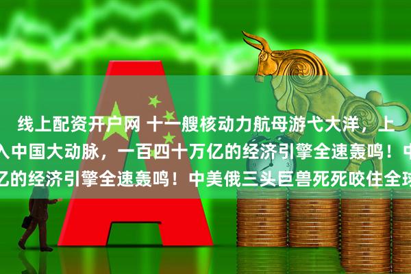 线上配资开户网 十一艘核动力航母游弋大洋，上亿吨俄罗斯原油疯狂注入中国大动脉，一百四十万亿的经济引擎全速轰鸣！中美俄三头巨兽死死咬住全球