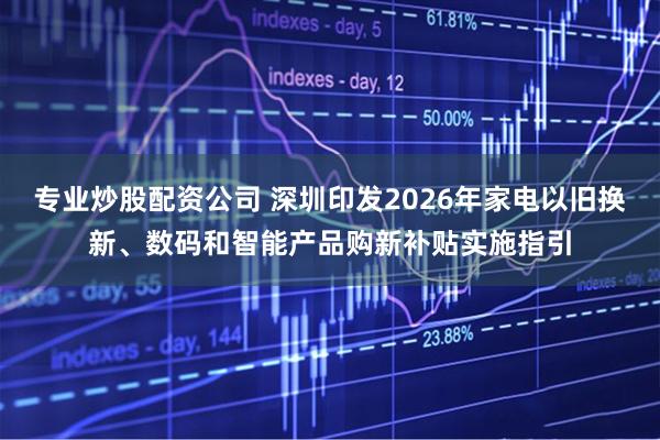 专业炒股配资公司 深圳印发2026年家电以旧换新、数码和智能产品购新补贴实施指引