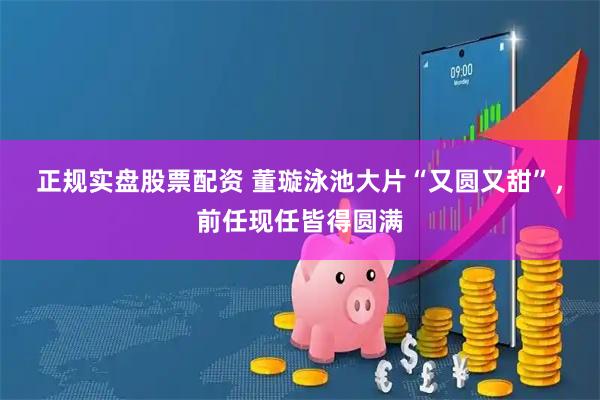 正规实盘股票配资 董璇泳池大片“又圆又甜”，前任现任皆得圆满