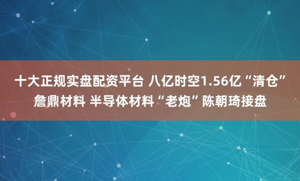 十大正规实盘配资平台 八亿时空1.56亿“清仓”詹鼎材料 半导体材料“老炮”陈朝琦接盘