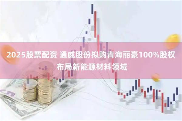 2025股票配资 通威股份拟购青海丽豪100%股权 布局新能源材料领域