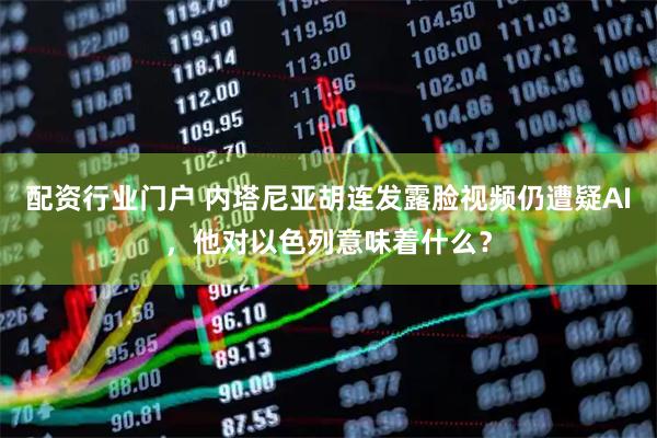 配资行业门户 内塔尼亚胡连发露脸视频仍遭疑AI，他对以色列意味着什么？