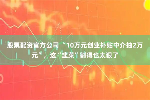 股票配资官方公司 “10万元创业补贴中介抽2万元”，这“韭菜”割得也太狠了
