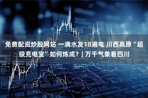 免费配资炒股网站 一滴水发18遍电 川西高原“超级充电宝”如何炼成？| 万千气象看四川
