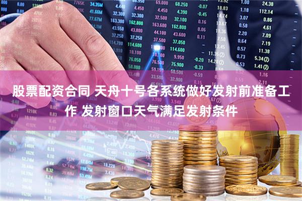 股票配资合同 天舟十号各系统做好发射前准备工作 发射窗口天气满足发射条件