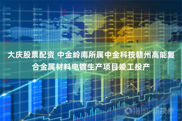 大庆股票配资 中金岭南所属中金科技赣州高能复合金属材料电镀生产项目竣工投产