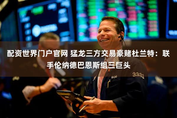 配资世界门户官网 猛龙三方交易豪赌杜兰特：联手伦纳德巴恩斯组三巨头