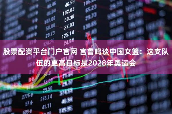 股票配资平台门户官网 宫鲁鸣谈中国女篮：这支队伍的更高目标是2028年奥运会