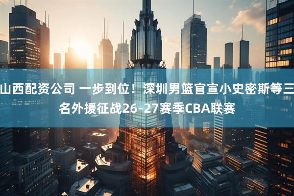 山西配资公司 一步到位！深圳男篮官宣小史密斯等三名外援征战26-27赛季CBA联赛