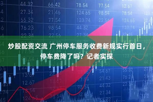 炒股配资交流 广州停车服务收费新规实行首日，停车费降了吗？记者实探